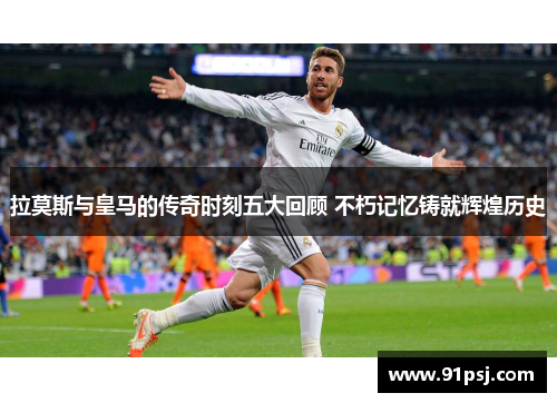 拉莫斯与皇马的传奇时刻五大回顾 不朽记忆铸就辉煌历史