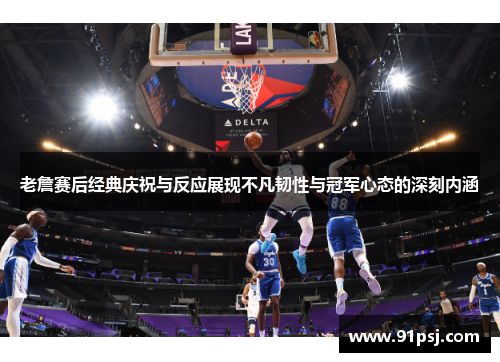老詹赛后经典庆祝与反应展现不凡韧性与冠军心态的深刻内涵