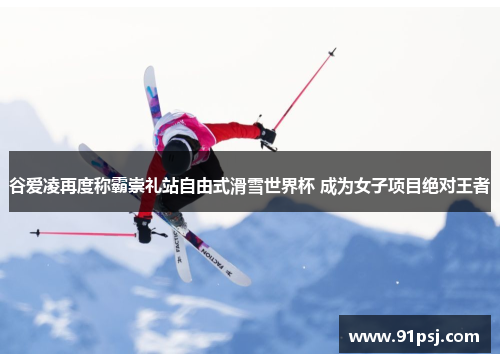 谷爱凌再度称霸崇礼站自由式滑雪世界杯 成为女子项目绝对王者