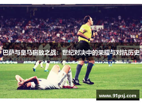 巴萨与皇马宿敌之战:世纪对决中的荣耀与对抗历史 巴萨与皇马宿敌之战:世纪对决中的荣耀与对抗历史